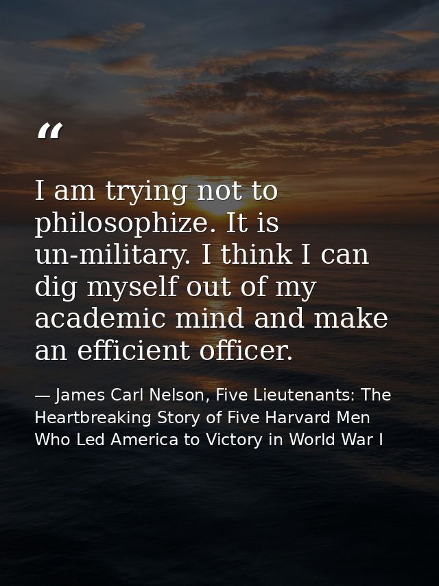 I am trying not to philosophize. It is un-military. I think I can dig myself out of my academic mind and make an efficie — James Carl Nelson, Five Lieutenants: The Heartbreaking Story of Five Harvard Men Who Led America to Victory in World War I