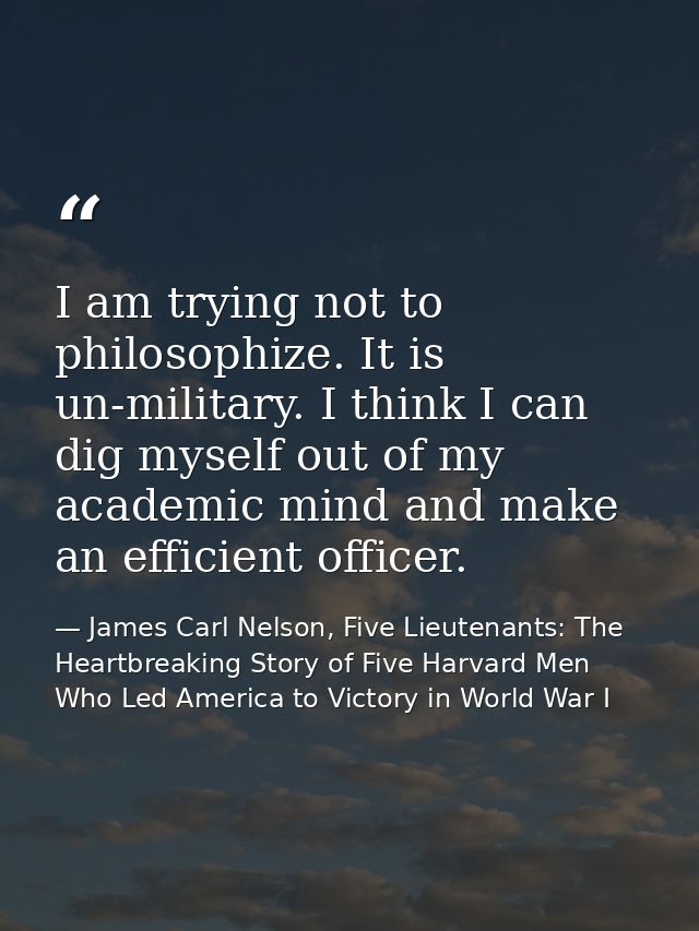 I am trying not to philosophize. It is un-military. I think I can dig myself out of my academic mind and make an efficie — James Carl Nelson, Five Lieutenants: The Heartbreaking Story of Five Harvard Men Who Led America to Victory in World War I