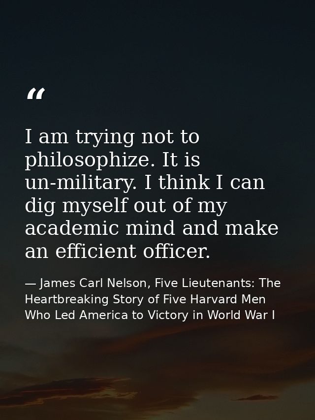 I am trying not to philosophize. It is un-military. I think I can dig myself out of my academic mind and make an efficie — James Carl Nelson, Five Lieutenants: The Heartbreaking Story of Five Harvard Men Who Led America to Victory in World War I