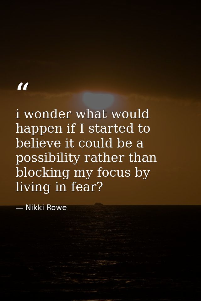 i wonder what would happen if I started to believe it could be a possibility rather than blocking my focus by living in  — Nikki Rowe