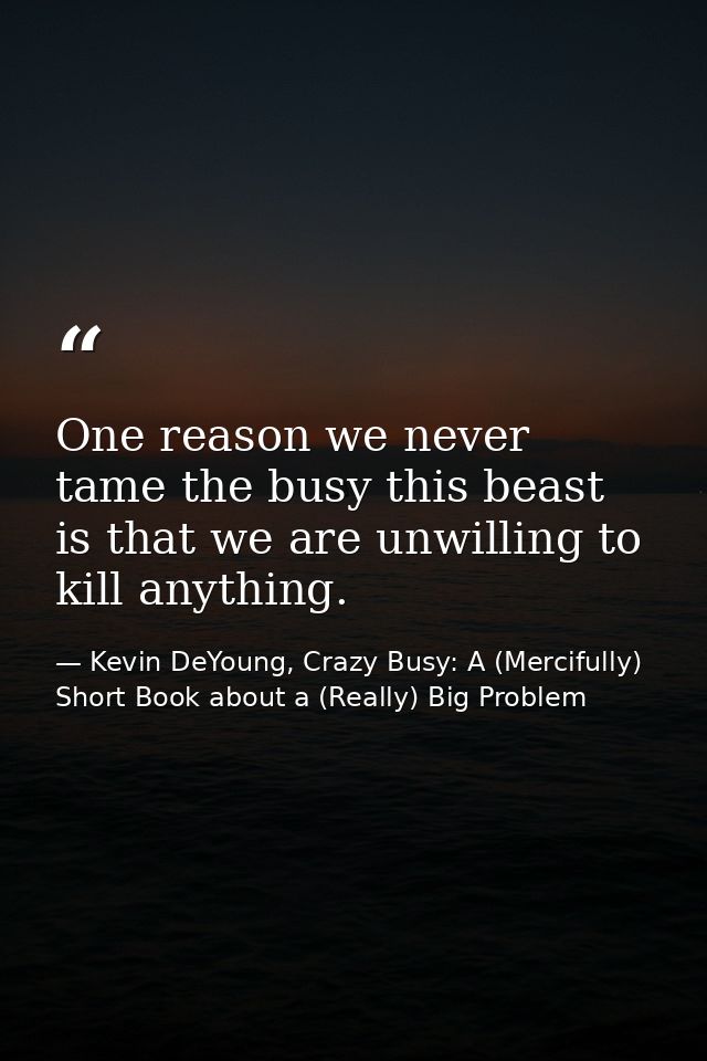 One reason we never tame the busy this beast is that we are unwilling to kill anything. — Kevin DeYoung, Crazy Busy: A (Mercifully) Short Book about a (Really) Big Problem