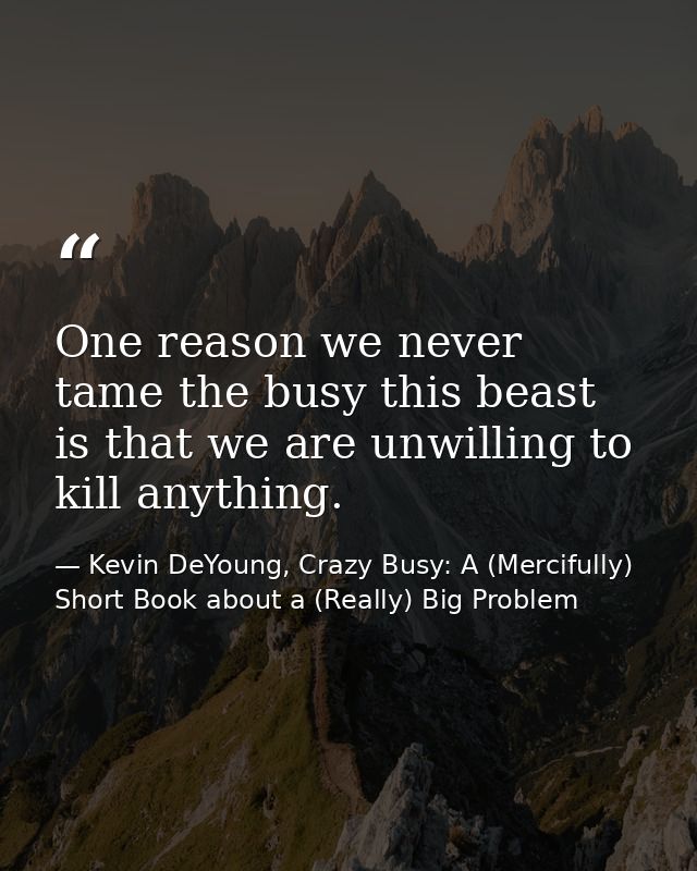 One reason we never tame the busy this beast is that we are unwilling to kill anything. — Kevin DeYoung, Crazy Busy: A (Mercifully) Short Book about a (Really) Big Problem