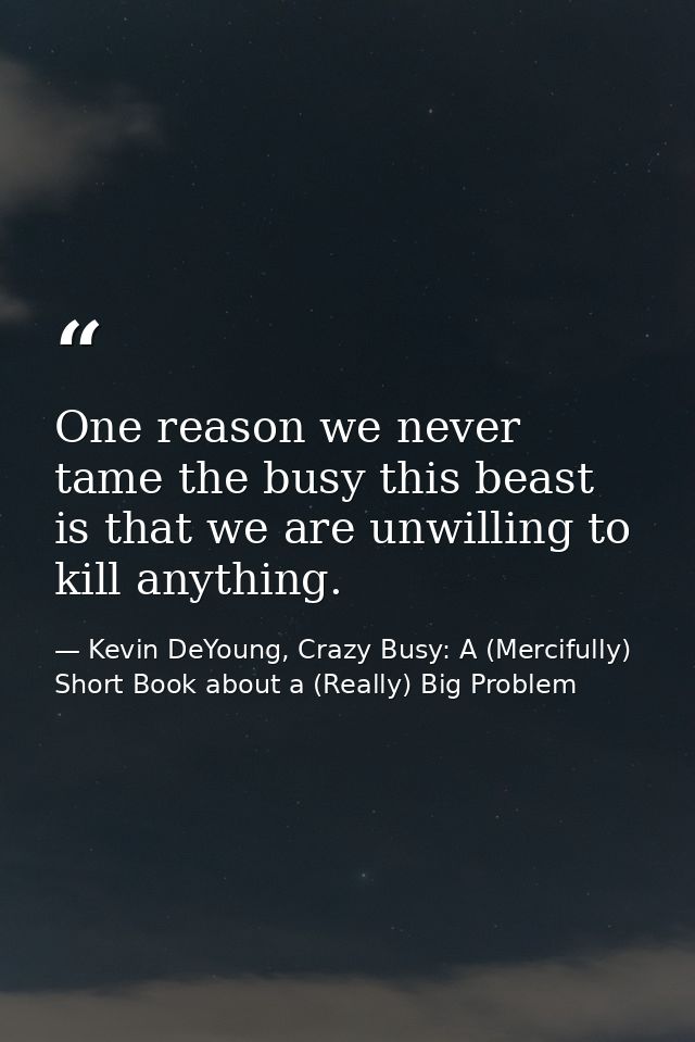 One reason we never tame the busy this beast is that we are unwilling to kill anything. — Kevin DeYoung, Crazy Busy: A (Mercifully) Short Book about a (Really) Big Problem