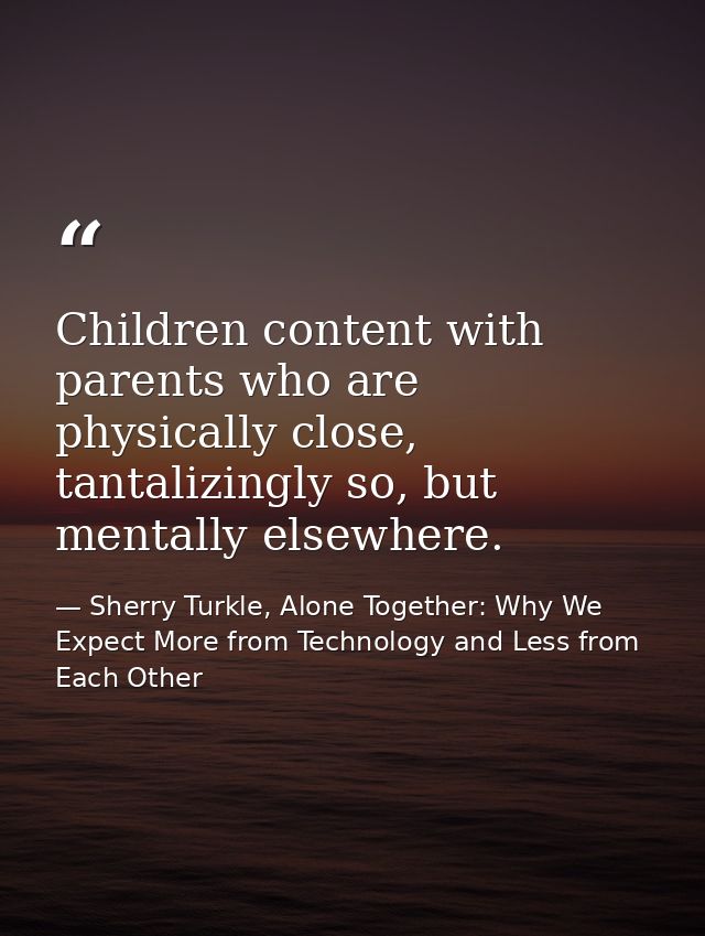 Children content with parents who are physically close, tantalizingly so, but mentally elsewhere. — Sherry Turkle, Alone Together: Why We Expect More from Technology and Less from Each Other