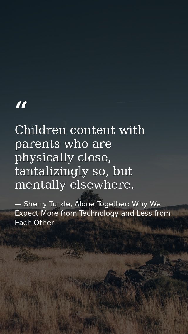 Children content with parents who are physically close, tantalizingly so, but mentally elsewhere. — Sherry Turkle, Alone Together: Why We Expect More from Technology and Less from Each Other