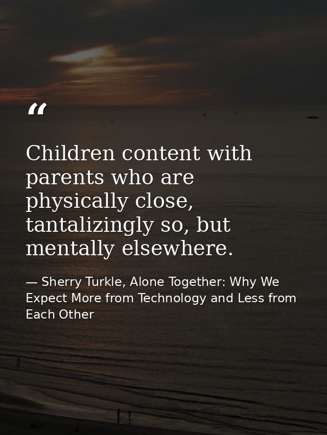 Children content with parents who are physically close, tantalizingly so, but mentally elsewhere. — Sherry Turkle, Alone Together: Why We Expect More from Technology and Less from Each Other