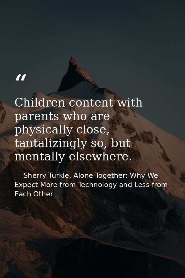 Children content with parents who are physically close, tantalizingly so, but mentally elsewhere. — Sherry Turkle, Alone Together: Why We Expect More from Technology and Less from Each Other