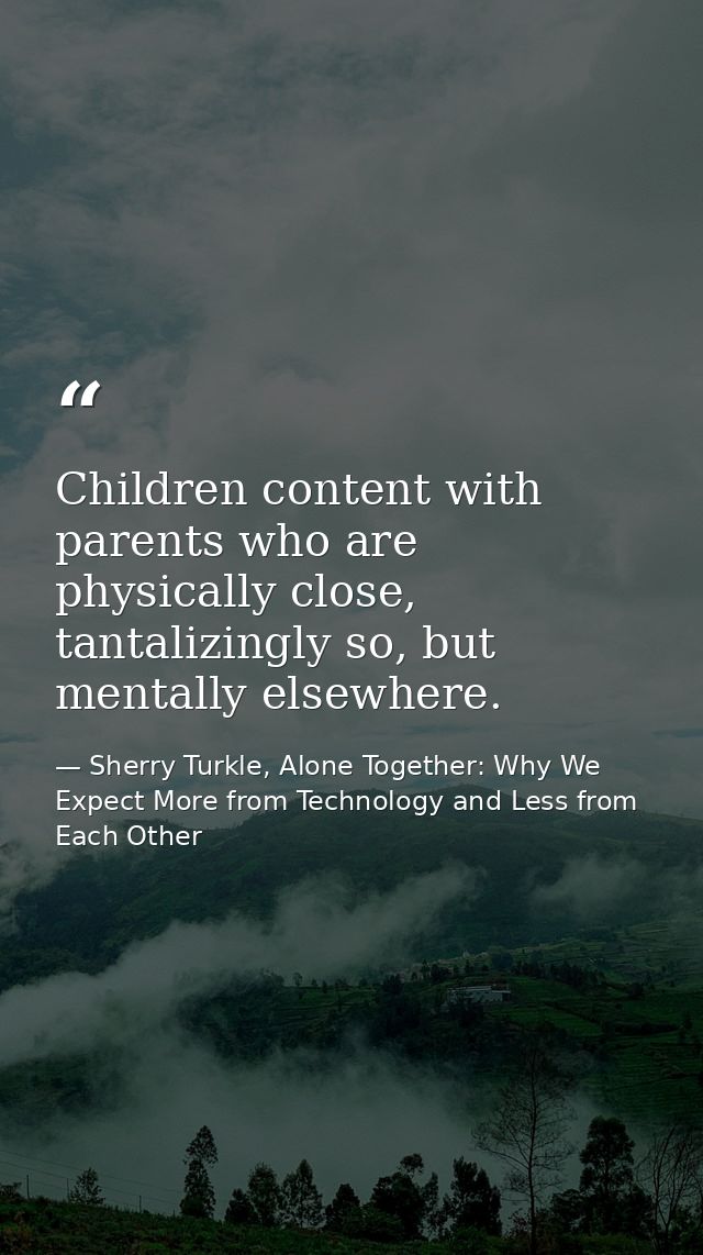 Children content with parents who are physically close, tantalizingly so, but mentally elsewhere. — Sherry Turkle, Alone Together: Why We Expect More from Technology and Less from Each Other
