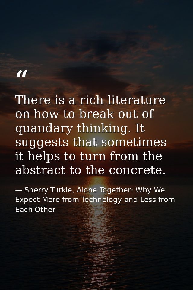 There is a rich literature on how to break out of quandary thinking. It suggests that sometimes it helps to turn from th — Sherry Turkle, Alone Together: Why We Expect More from Technology and Less from Each Other