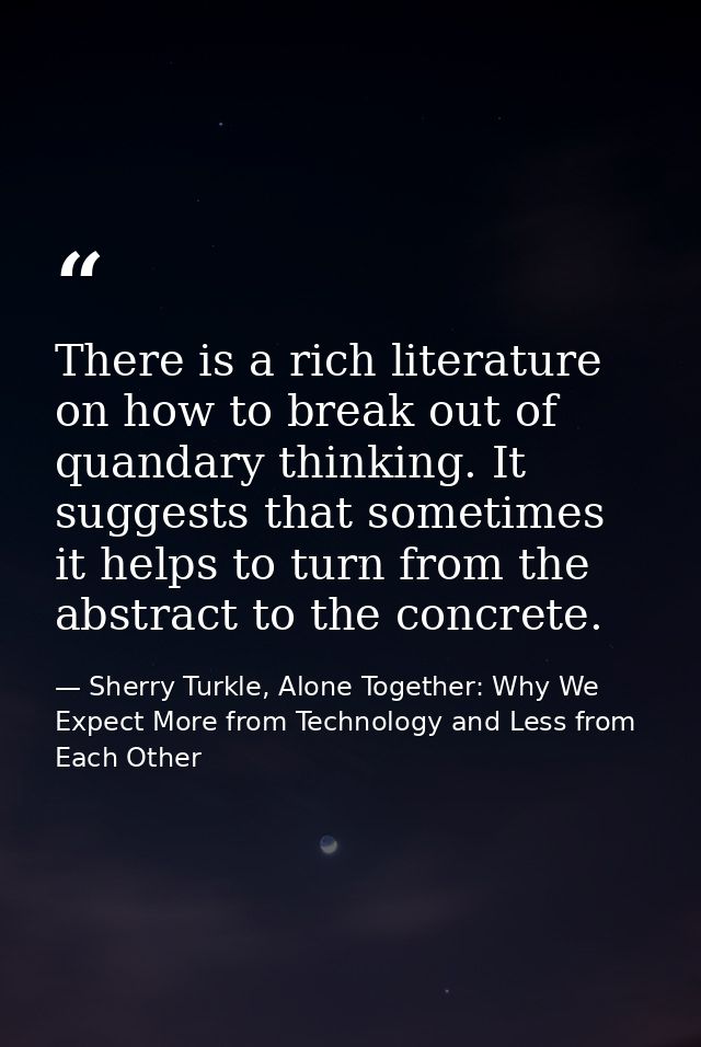There is a rich literature on how to break out of quandary thinking. It suggests that sometimes it helps to turn from th — Sherry Turkle, Alone Together: Why We Expect More from Technology and Less from Each Other