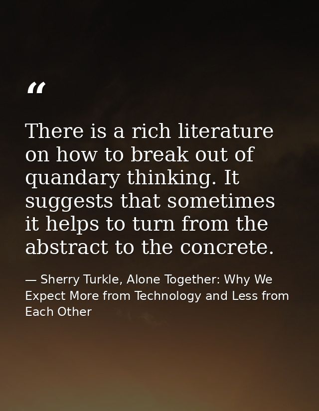 There is a rich literature on how to break out of quandary thinking. It suggests that sometimes it helps to turn from th — Sherry Turkle, Alone Together: Why We Expect More from Technology and Less from Each Other