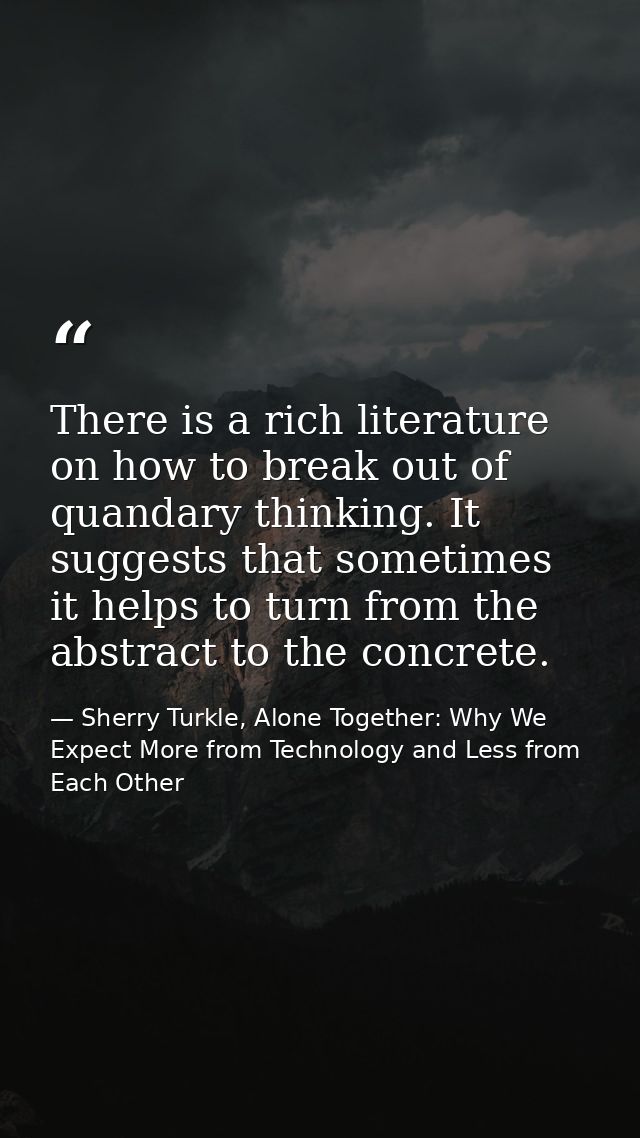 There is a rich literature on how to break out of quandary thinking. It suggests that sometimes it helps to turn from th — Sherry Turkle, Alone Together: Why We Expect More from Technology and Less from Each Other