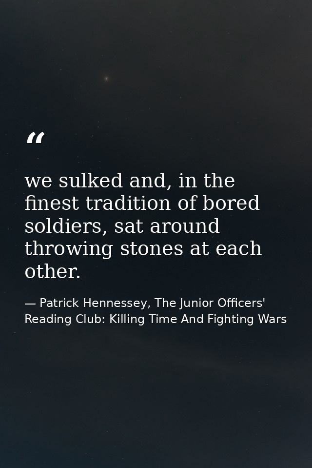 we sulked and, in the finest tradition of bored soldiers, sat around throwing stones at each other. — Patrick Hennessey, The Junior Officers' Reading Club: Killing Time And Fighting Wars