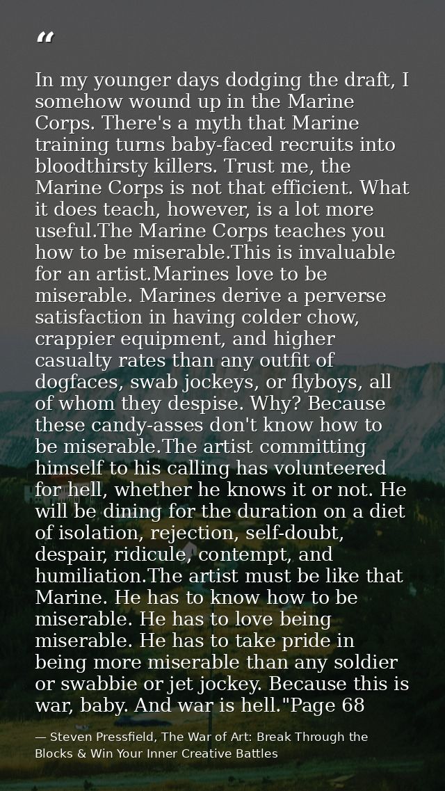 In my younger days dodging the draft, I somehow wound up in the Marine Corps. There's a myth that Marine training turns  — Steven Pressfield, The War of Art: Break Through the Blocks & Win Your Inner Creative Battles
