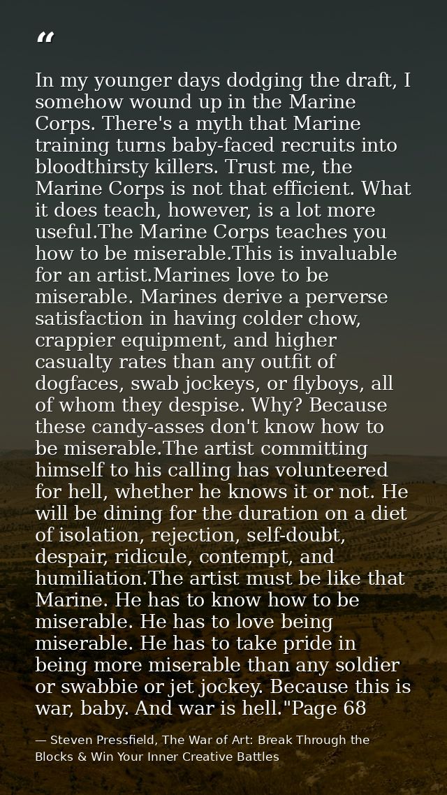 In my younger days dodging the draft, I somehow wound up in the Marine Corps. There's a myth that Marine training turns  — Steven Pressfield, The War of Art: Break Through the Blocks & Win Your Inner Creative Battles