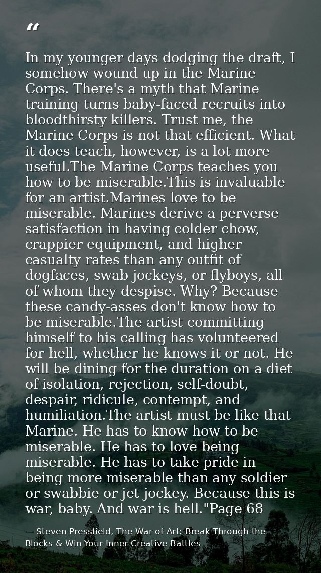 In my younger days dodging the draft, I somehow wound up in the Marine Corps. There's a myth that Marine training turns  — Steven Pressfield, The War of Art: Break Through the Blocks & Win Your Inner Creative Battles