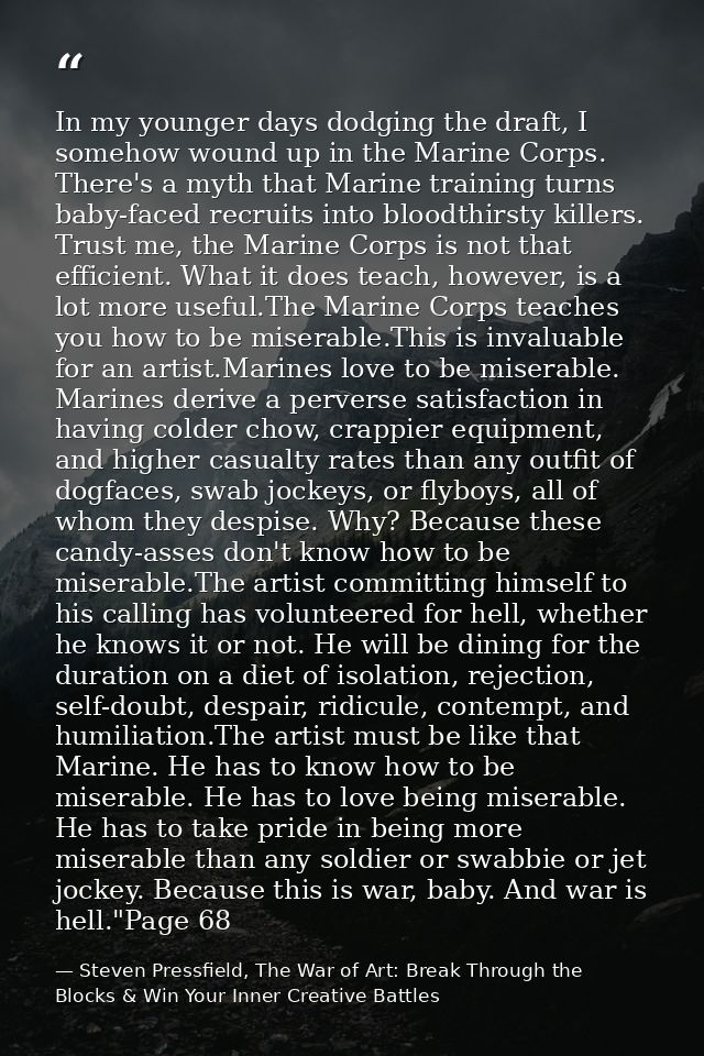 In my younger days dodging the draft, I somehow wound up in the Marine Corps. There's a myth that Marine training turns  — Steven Pressfield, The War of Art: Break Through the Blocks & Win Your Inner Creative Battles