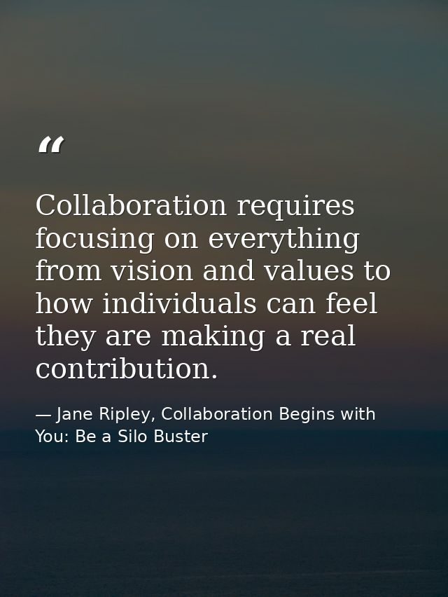 Collaboration requires focusing on everything from vision and values to how individuals can feel they are making a real  — Jane Ripley, Collaboration Begins with You: Be a Silo Buster