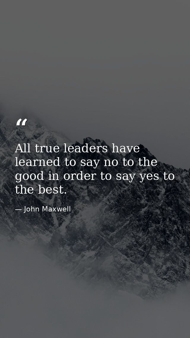 All true leaders have learned to say no to the good in order to say yes to the best. — John Maxwell