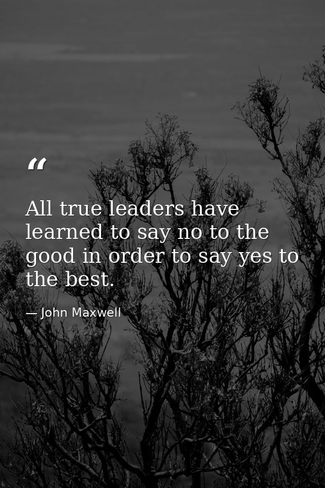 All true leaders have learned to say no to the good in order to say yes to the best. — John Maxwell