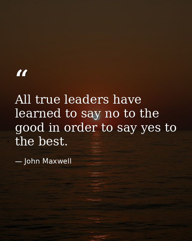 All true leaders have learned to say no to the good in order to say yes to the best. — John Maxwell