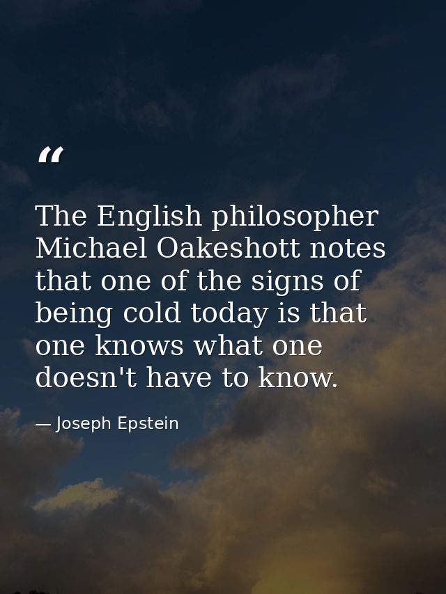 The English philosopher Michael Oakeshott notes that one of the signs of being cold today is that one knows what one doe — Joseph Epstein