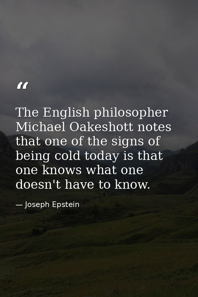 The English philosopher Michael Oakeshott notes that one of the signs of being cold today is that one knows what one doe — Joseph Epstein