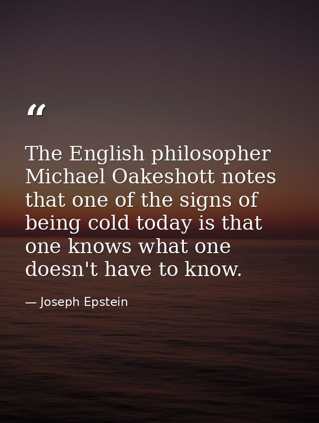 The English philosopher Michael Oakeshott notes that one of the signs of being cold today is that one knows what one doe — Joseph Epstein