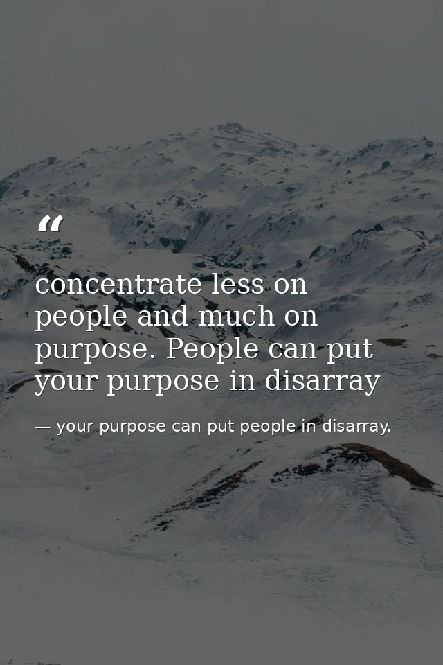 concentrate less on people and much on purpose. People can put your purpose in disarray — your purpose can put people in disarray.