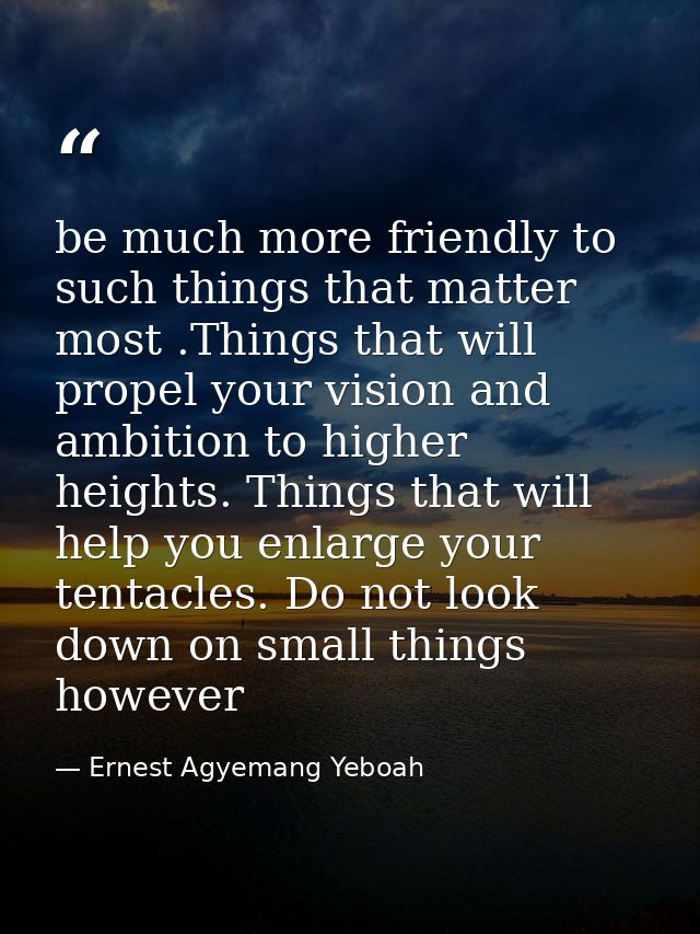 be much more friendly to such things that matter most .Things that will propel your vision and ambition to higher height — Ernest Agyemang Yeboah