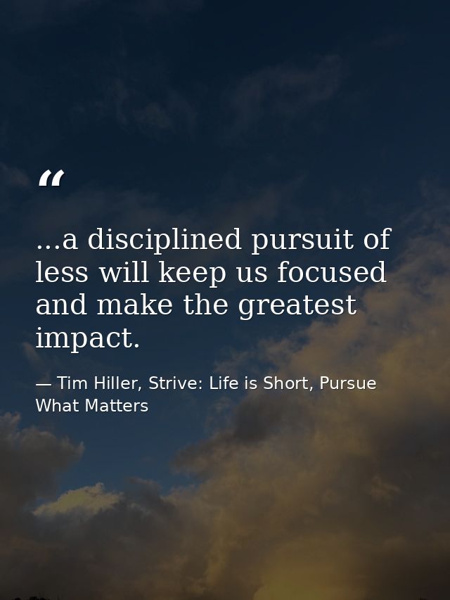 ...a disciplined pursuit of less will keep us focused and make the greatest impact. — Tim Hiller, Strive: Life is Short, Pursue What Matters