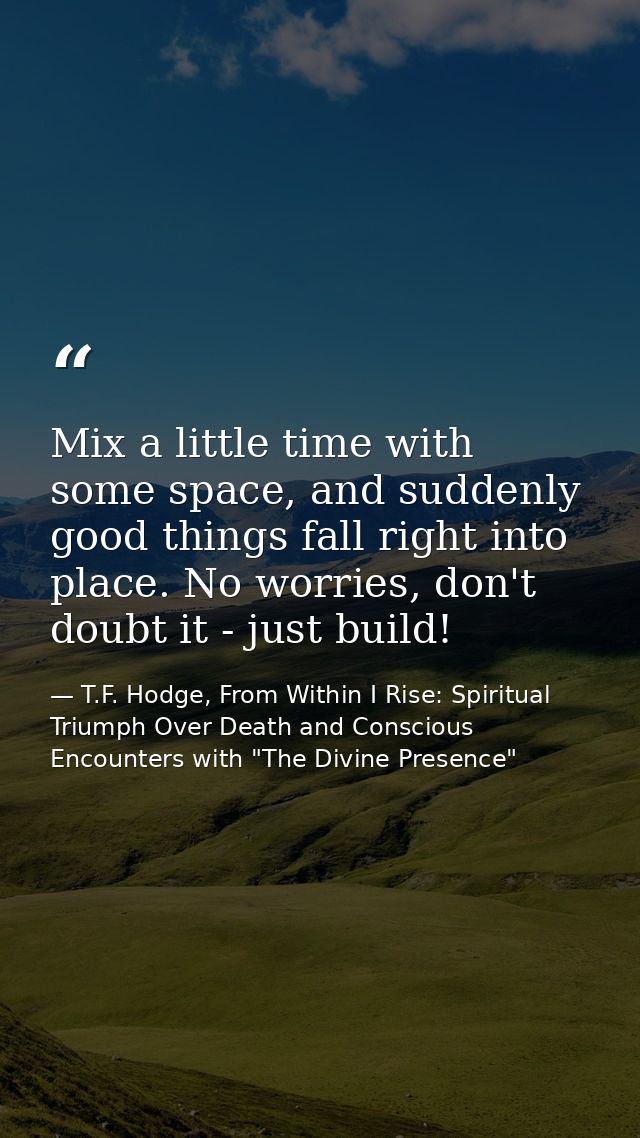 Mix a little time with some space, and suddenly good things fall right into place. No worries, don't doubt it - just bui — T.F. Hodge, From Within I Rise: Spiritual Triumph Over Death and Conscious Encounters with "The Divine Presence"