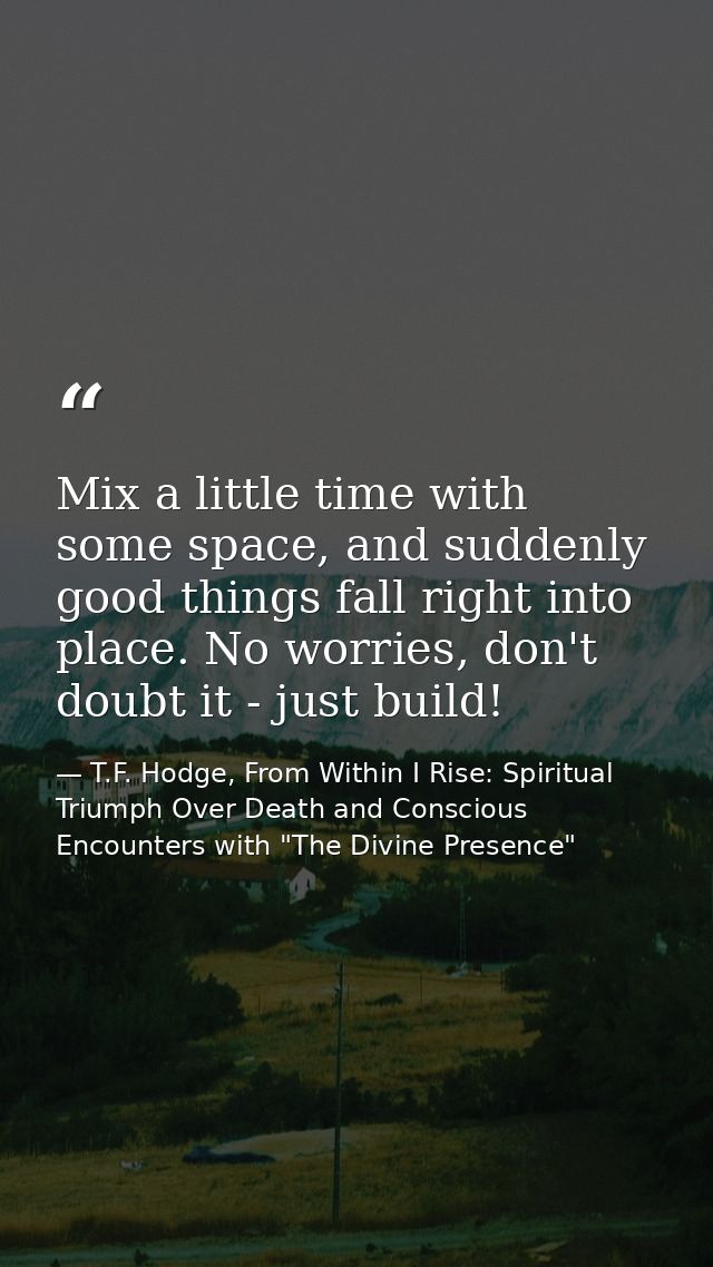 Mix a little time with some space, and suddenly good things fall right into place. No worries, don't doubt it - just bui — T.F. Hodge, From Within I Rise: Spiritual Triumph Over Death and Conscious Encounters with "The Divine Presence"