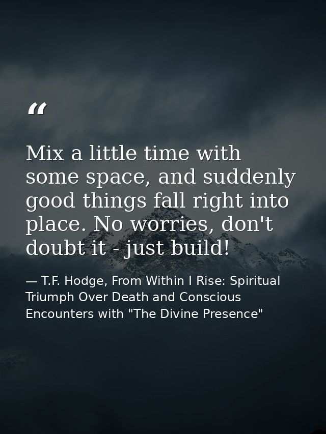 Mix a little time with some space, and suddenly good things fall right into place. No worries, don't doubt it - just bui — T.F. Hodge, From Within I Rise: Spiritual Triumph Over Death and Conscious Encounters with "The Divine Presence"