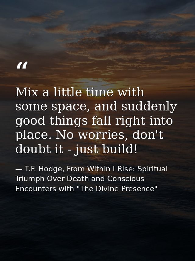 Mix a little time with some space, and suddenly good things fall right into place. No worries, don't doubt it - just bui — T.F. Hodge, From Within I Rise: Spiritual Triumph Over Death and Conscious Encounters with "The Divine Presence"