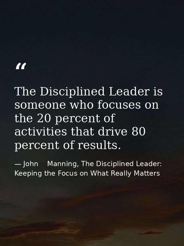 The Disciplined Leader is someone who focuses on the 20 percent of activities that drive 80 percent of results. — John    Manning, The Disciplined Leader: Keeping the Focus on What Really Matters