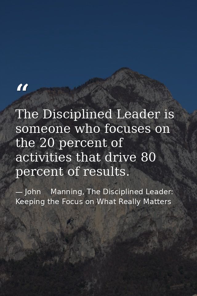 The Disciplined Leader is someone who focuses on the 20 percent of activities that drive 80 percent of results. — John    Manning, The Disciplined Leader: Keeping the Focus on What Really Matters