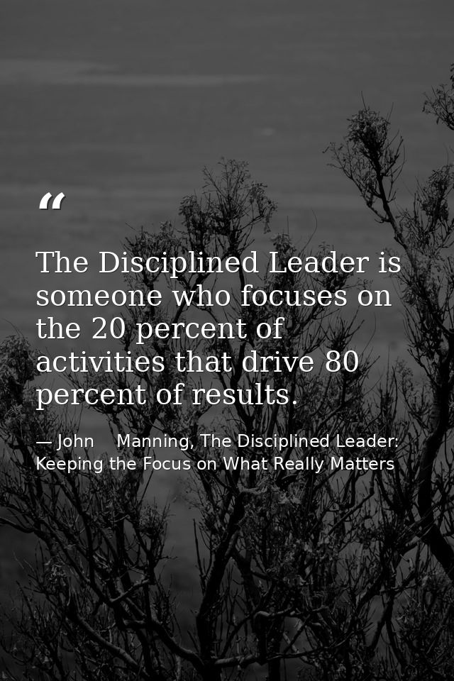 The Disciplined Leader is someone who focuses on the 20 percent of activities that drive 80 percent of results. — John    Manning, The Disciplined Leader: Keeping the Focus on What Really Matters