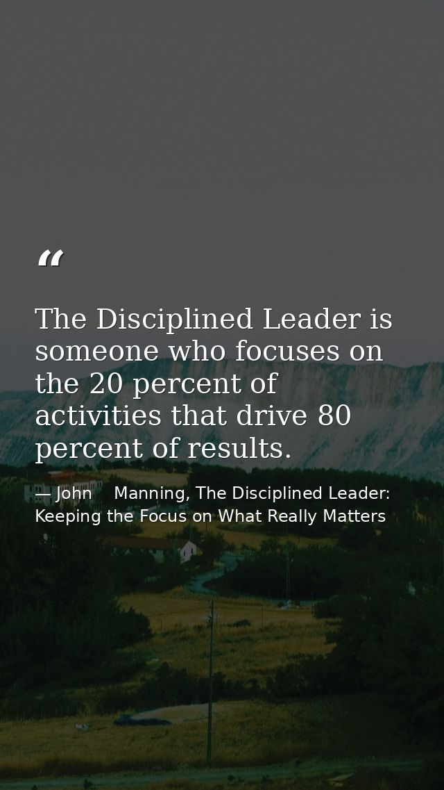 The Disciplined Leader is someone who focuses on the 20 percent of activities that drive 80 percent of results. — John    Manning, The Disciplined Leader: Keeping the Focus on What Really Matters