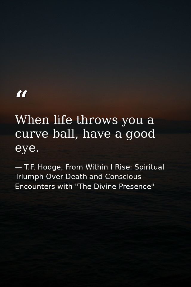 When life throws you a curve ball, have a good eye. — T.F. Hodge, From Within I Rise: Spiritual Triumph Over Death and Conscious Encounters with "The Divine Presence"
