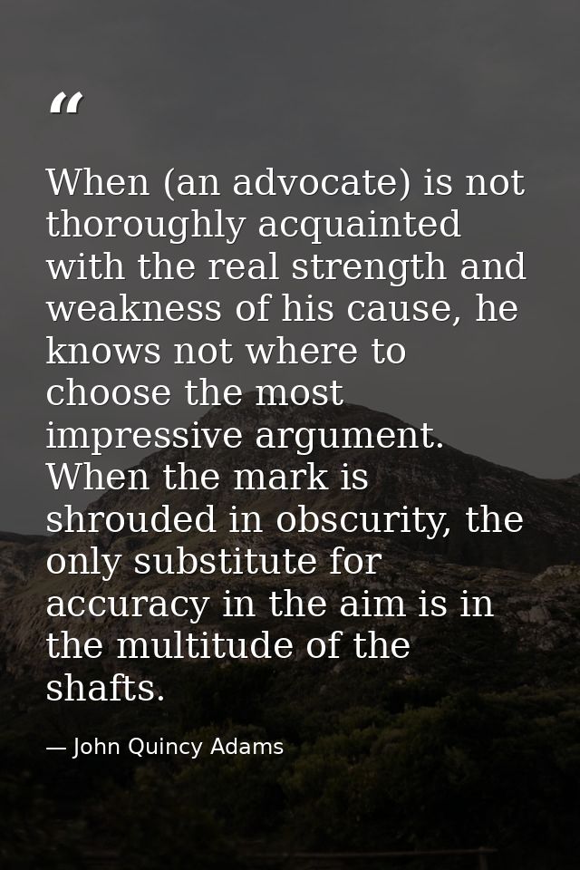 When (an advocate) is not thoroughly acquainted with the real strength and weakness of his cause, he knows not where to  — John Quincy Adams