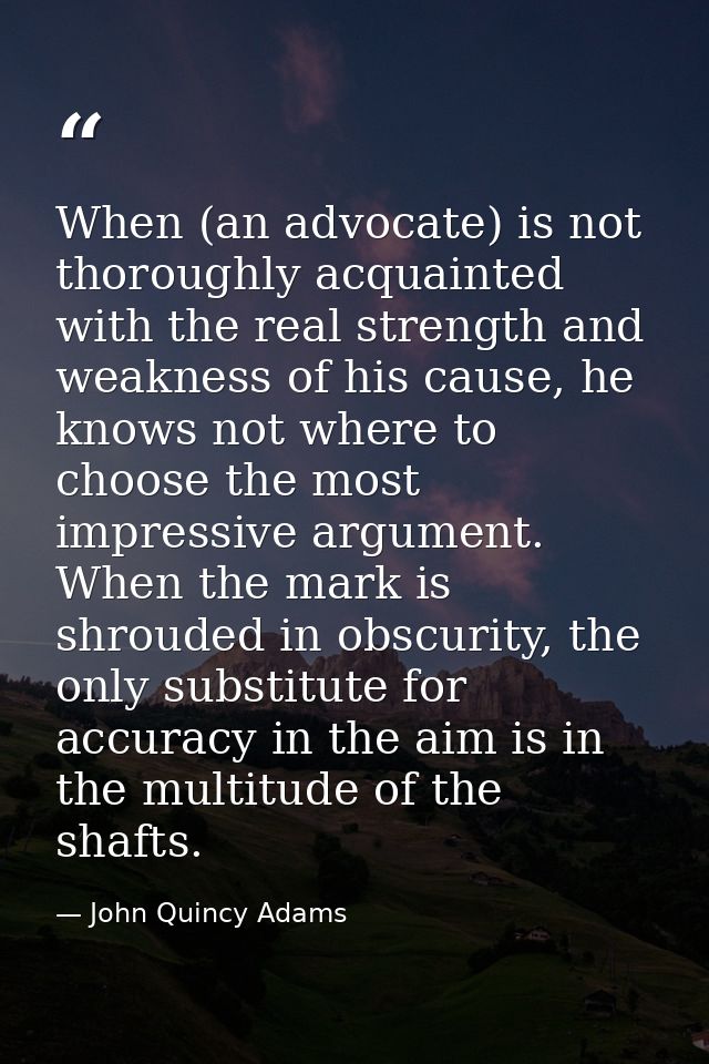 When (an advocate) is not thoroughly acquainted with the real strength and weakness of his cause, he knows not where to  — John Quincy Adams