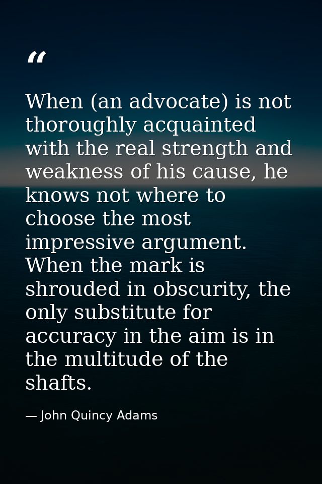 When (an advocate) is not thoroughly acquainted with the real strength and weakness of his cause, he knows not where to  — John Quincy Adams