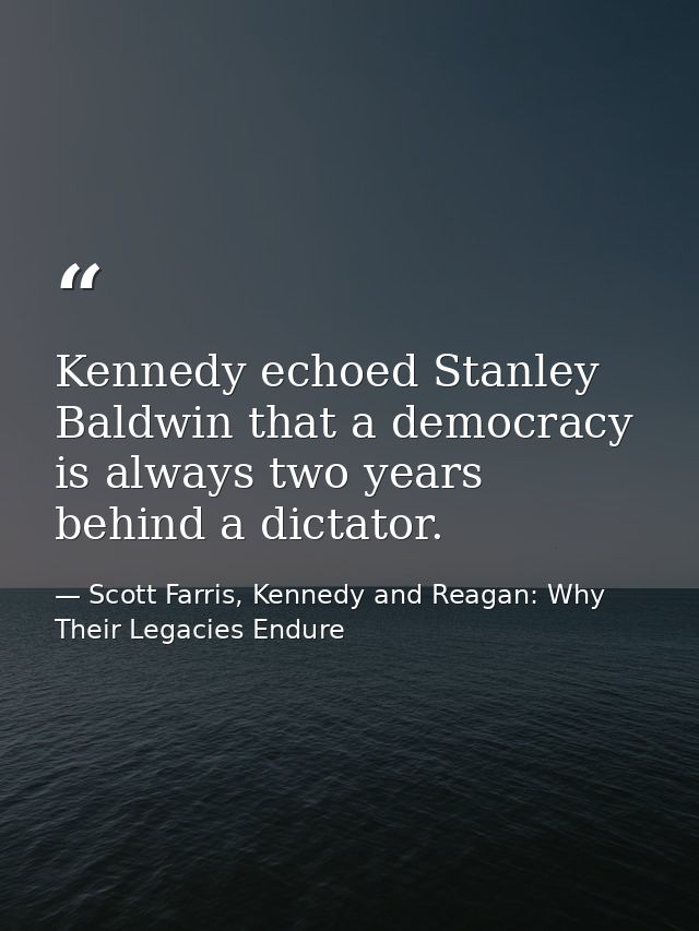 Kennedy echoed Stanley Baldwin that a democracy is always two years behind a dictator. — Scott Farris, Kennedy and Reagan: Why Their Legacies Endure