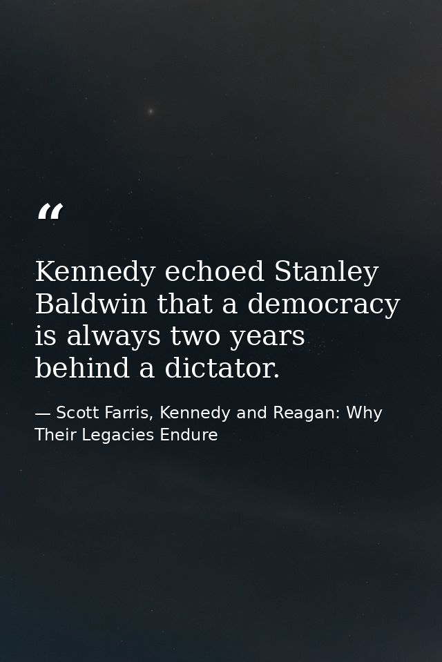 Kennedy echoed Stanley Baldwin that a democracy is always two years behind a dictator. — Scott Farris, Kennedy and Reagan: Why Their Legacies Endure