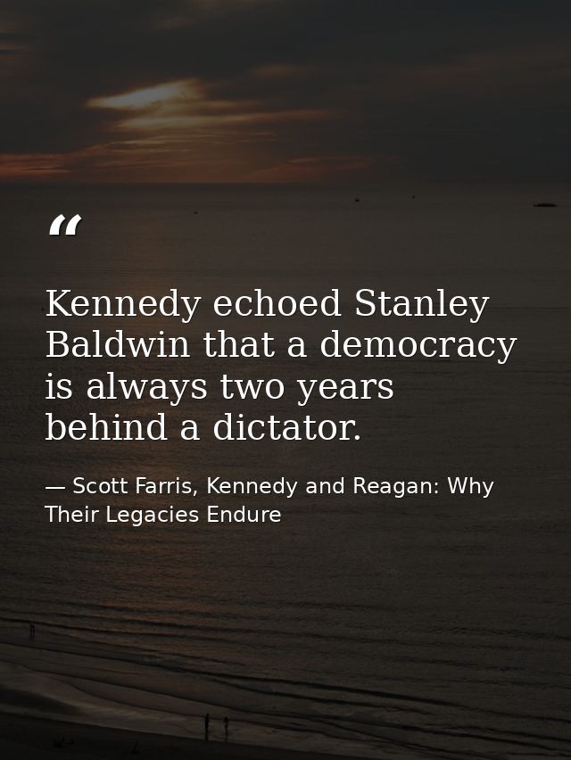 Kennedy echoed Stanley Baldwin that a democracy is always two years behind a dictator. — Scott Farris, Kennedy and Reagan: Why Their Legacies Endure