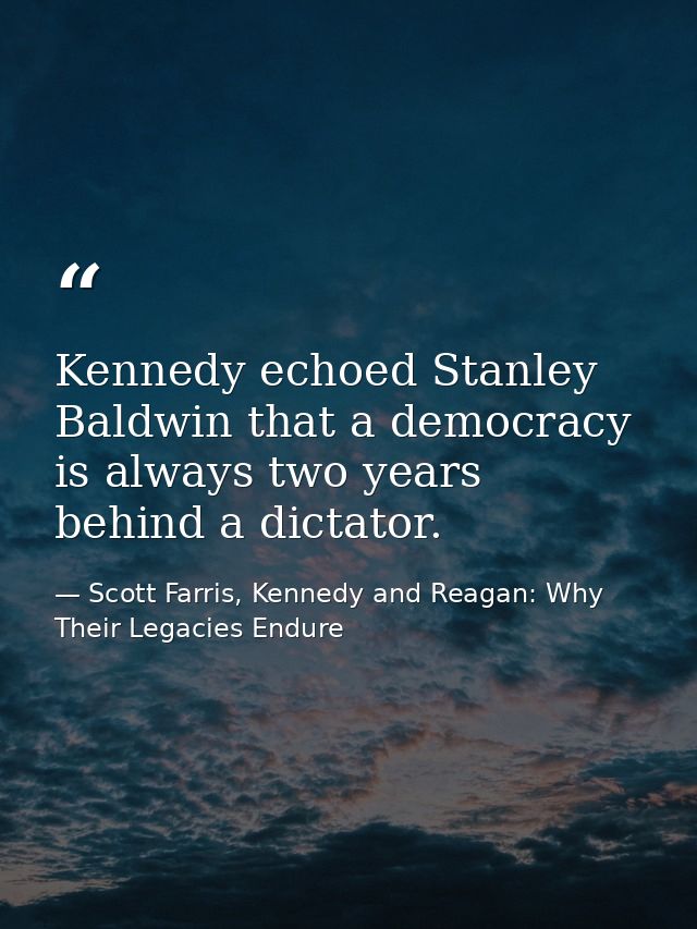 Kennedy echoed Stanley Baldwin that a democracy is always two years behind a dictator. — Scott Farris, Kennedy and Reagan: Why Their Legacies Endure