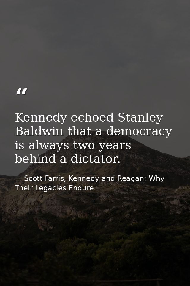 Kennedy echoed Stanley Baldwin that a democracy is always two years behind a dictator. — Scott Farris, Kennedy and Reagan: Why Their Legacies Endure