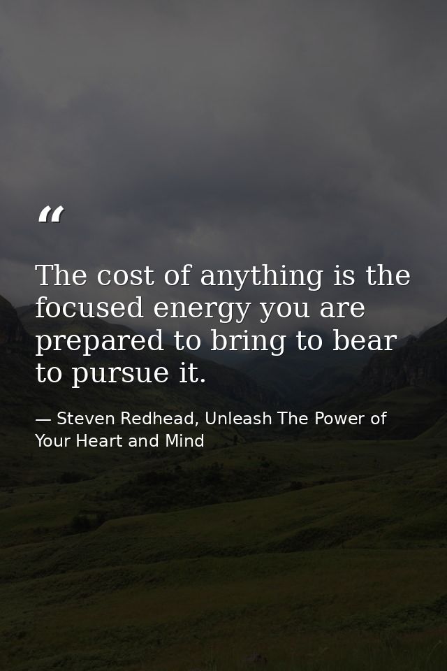 The cost of anything is the focused energy you are prepared to bring to bear to pursue it. — Steven Redhead, Unleash The Power of Your Heart and Mind