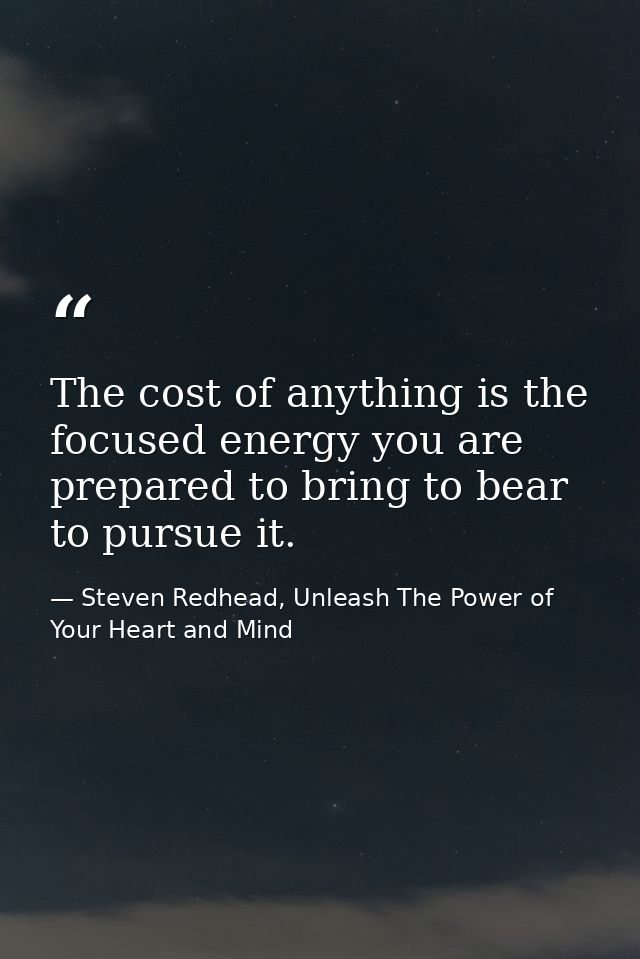 The cost of anything is the focused energy you are prepared to bring to bear to pursue it. — Steven Redhead, Unleash The Power of Your Heart and Mind